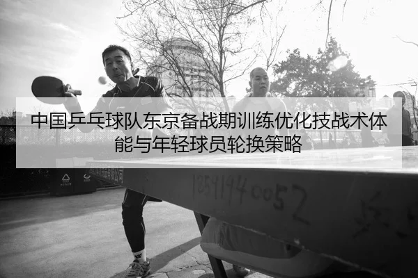 中国乒乓球队东京备战期训练优化技战术体能与年轻球员轮换策略