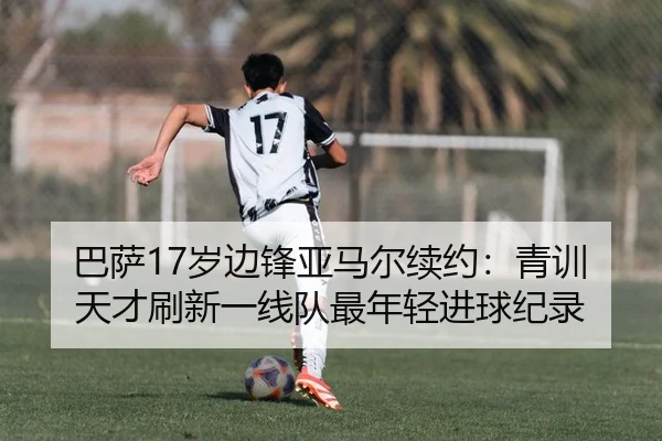 巴萨17岁边锋亚马尔续约：青训天才刷新一线队最年轻进球纪录