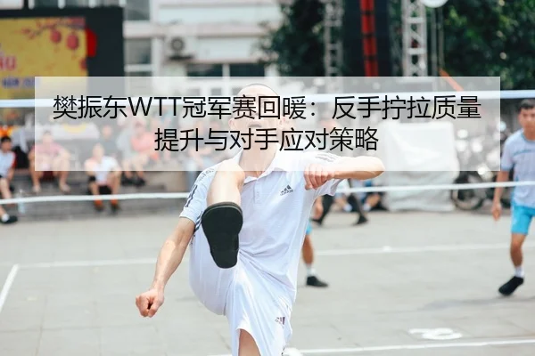 樊振东WTT冠军赛回暖：反手拧拉质量提升与对手应对策略