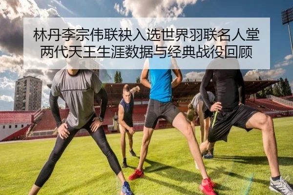 林丹李宗伟联袂入选世界羽联名人堂 两代天王生涯数据与经典战役回顾