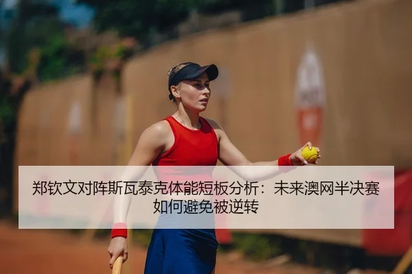 郑钦文对阵斯瓦泰克体能短板分析：未来澳网半决赛如何避免被逆转