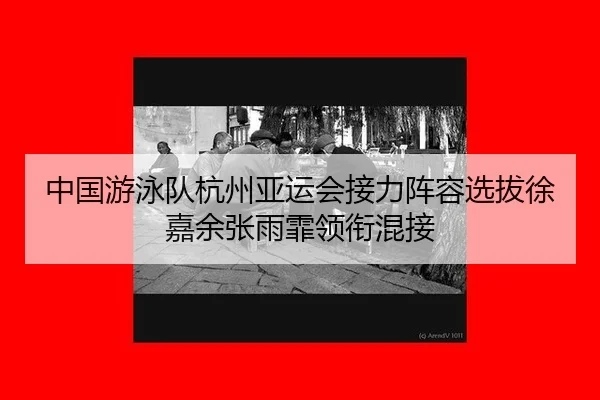 中国游泳队杭州亚运会接力阵容选拔徐嘉余张雨霏领衔混接