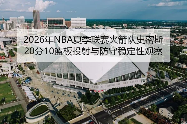 2026年NBA夏季联赛火箭队史密斯20分10篮板投射与防守稳定性观察